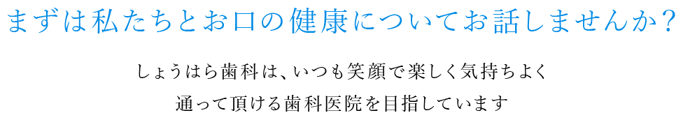 まずは私たちとお口の健康についてお話しませんか？しょうはら歯科は、いつも笑顔で楽しく気持ちよく通って頂ける歯科医院を目指しています